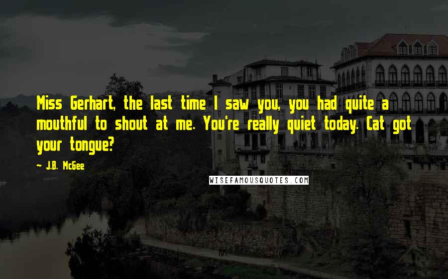 J.B. McGee Quotes: Miss Gerhart, the last time I saw you, you had quite a mouthful to shout at me. You're really quiet today. Cat got your tongue?