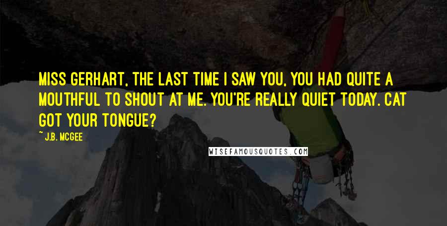 J.B. McGee Quotes: Miss Gerhart, the last time I saw you, you had quite a mouthful to shout at me. You're really quiet today. Cat got your tongue?