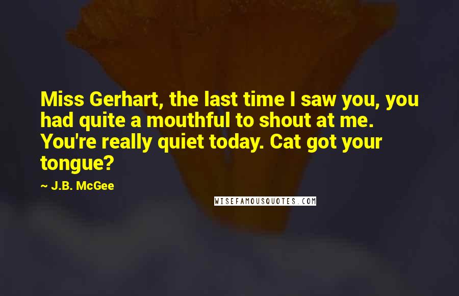 J.B. McGee Quotes: Miss Gerhart, the last time I saw you, you had quite a mouthful to shout at me. You're really quiet today. Cat got your tongue?