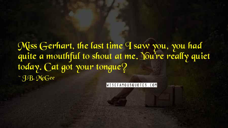 J.B. McGee Quotes: Miss Gerhart, the last time I saw you, you had quite a mouthful to shout at me. You're really quiet today. Cat got your tongue?
