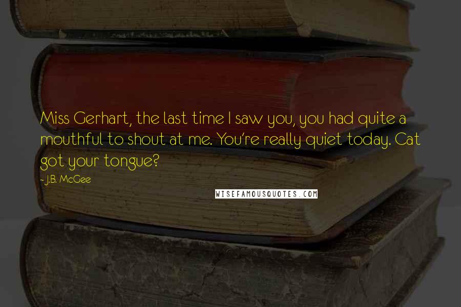 J.B. McGee Quotes: Miss Gerhart, the last time I saw you, you had quite a mouthful to shout at me. You're really quiet today. Cat got your tongue?