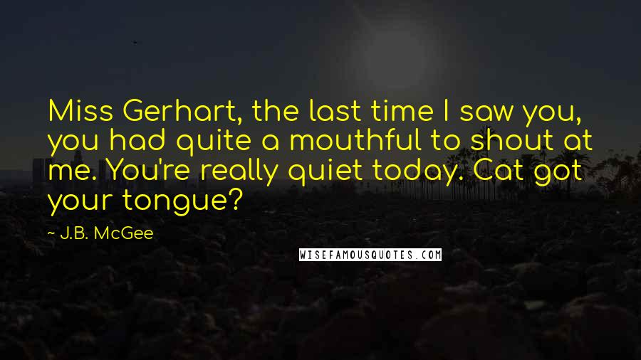 J.B. McGee Quotes: Miss Gerhart, the last time I saw you, you had quite a mouthful to shout at me. You're really quiet today. Cat got your tongue?