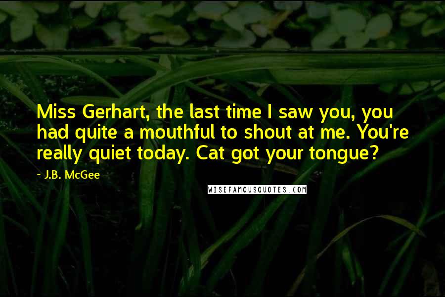 J.B. McGee Quotes: Miss Gerhart, the last time I saw you, you had quite a mouthful to shout at me. You're really quiet today. Cat got your tongue?