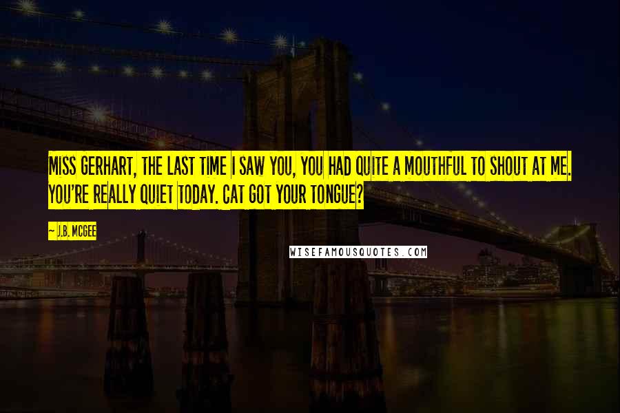 J.B. McGee Quotes: Miss Gerhart, the last time I saw you, you had quite a mouthful to shout at me. You're really quiet today. Cat got your tongue?