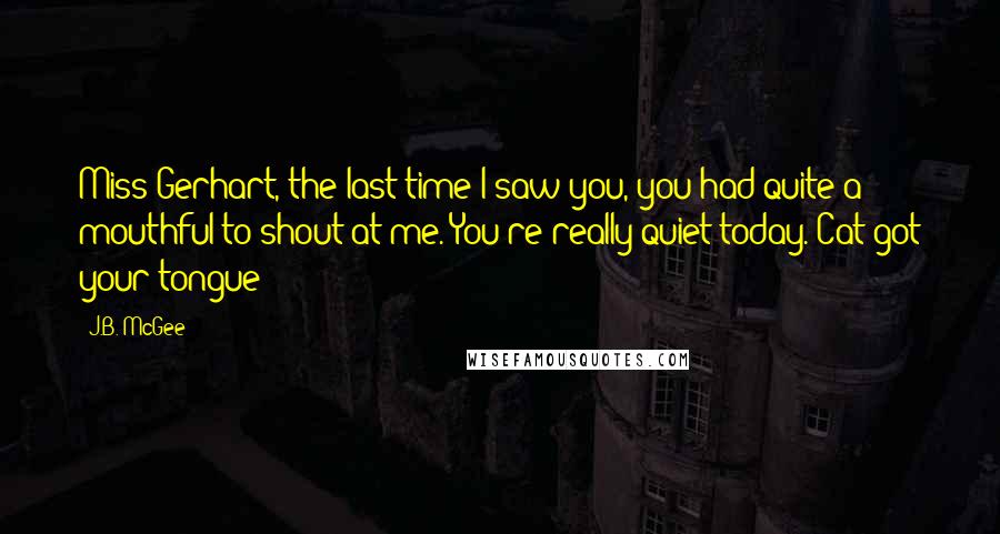 J.B. McGee Quotes: Miss Gerhart, the last time I saw you, you had quite a mouthful to shout at me. You're really quiet today. Cat got your tongue?