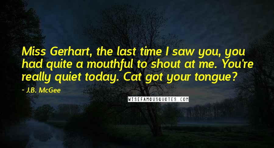 J.B. McGee Quotes: Miss Gerhart, the last time I saw you, you had quite a mouthful to shout at me. You're really quiet today. Cat got your tongue?