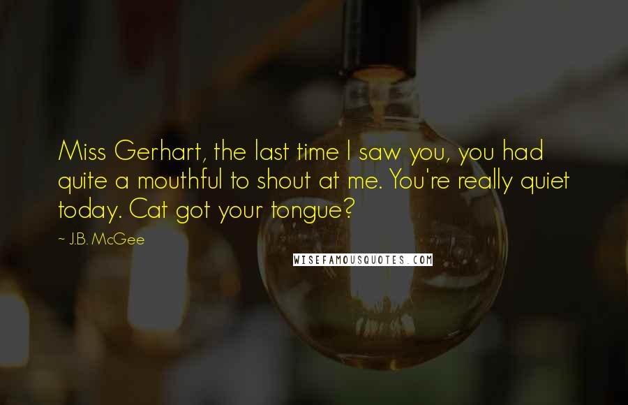 J.B. McGee Quotes: Miss Gerhart, the last time I saw you, you had quite a mouthful to shout at me. You're really quiet today. Cat got your tongue?