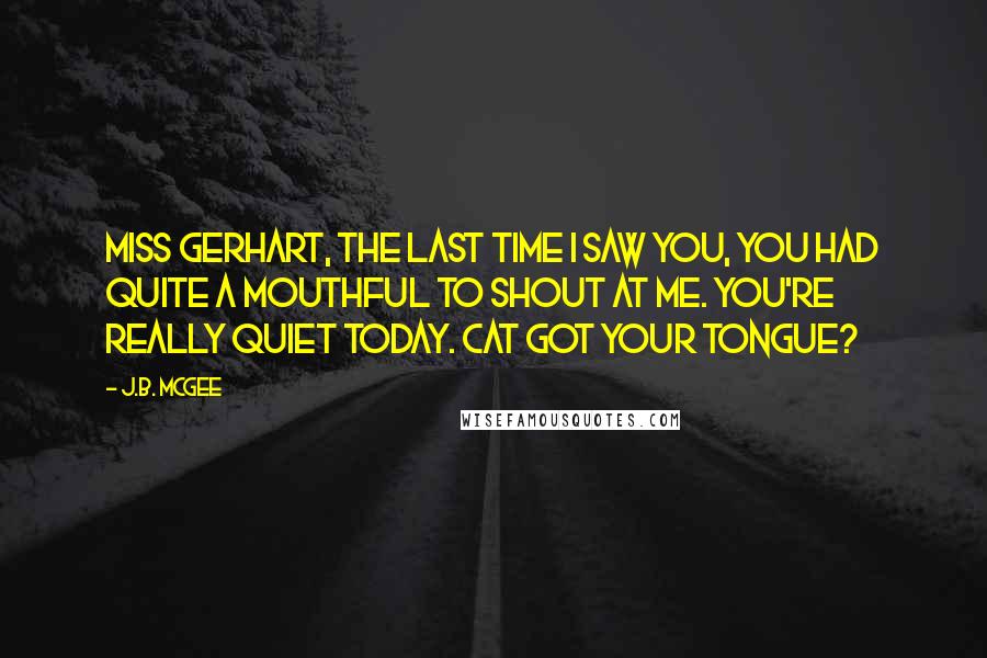 J.B. McGee Quotes: Miss Gerhart, the last time I saw you, you had quite a mouthful to shout at me. You're really quiet today. Cat got your tongue?