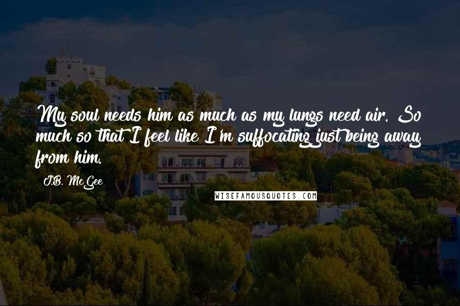 J.B. McGee Quotes: My soul needs him as much as my lungs need air. So much so that I feel like I'm suffocating just being away from him.