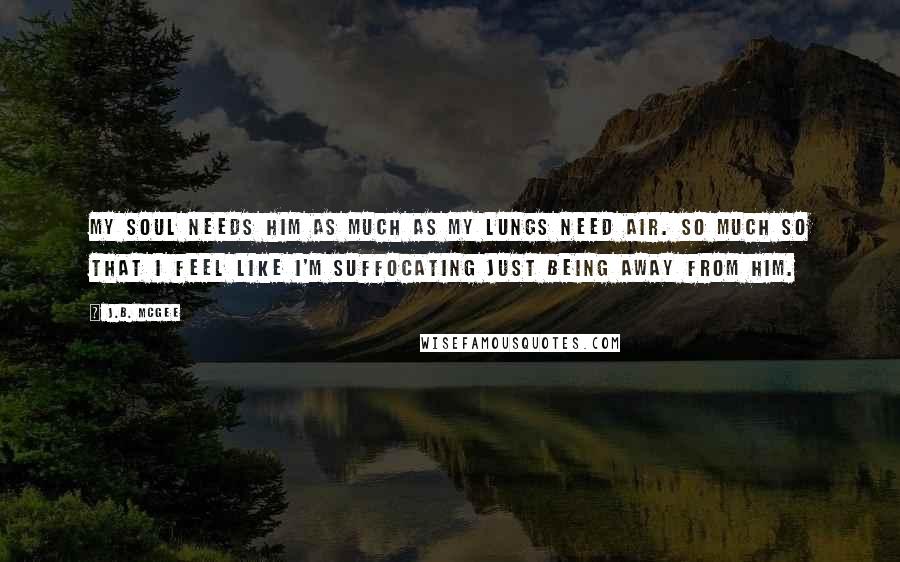 J.B. McGee Quotes: My soul needs him as much as my lungs need air. So much so that I feel like I'm suffocating just being away from him.