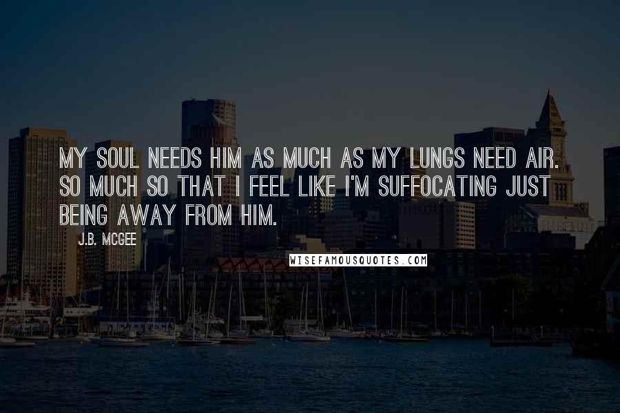 J.B. McGee Quotes: My soul needs him as much as my lungs need air. So much so that I feel like I'm suffocating just being away from him.