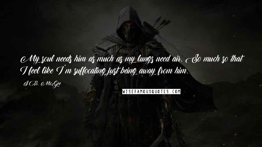 J.B. McGee Quotes: My soul needs him as much as my lungs need air. So much so that I feel like I'm suffocating just being away from him.