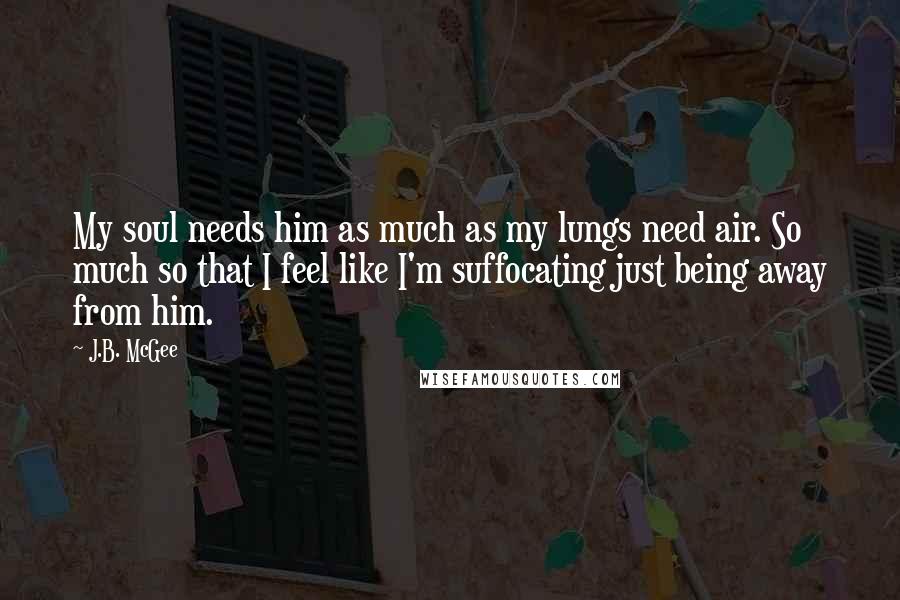 J.B. McGee Quotes: My soul needs him as much as my lungs need air. So much so that I feel like I'm suffocating just being away from him.