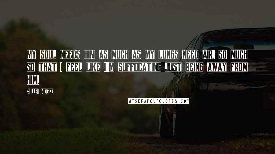 J.B. McGee Quotes: My soul needs him as much as my lungs need air. So much so that I feel like I'm suffocating just being away from him.