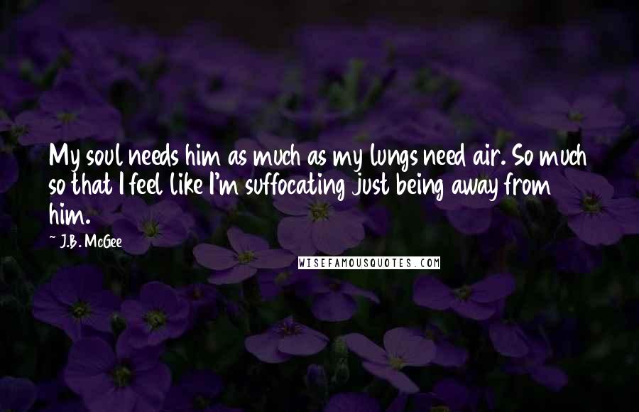 J.B. McGee Quotes: My soul needs him as much as my lungs need air. So much so that I feel like I'm suffocating just being away from him.