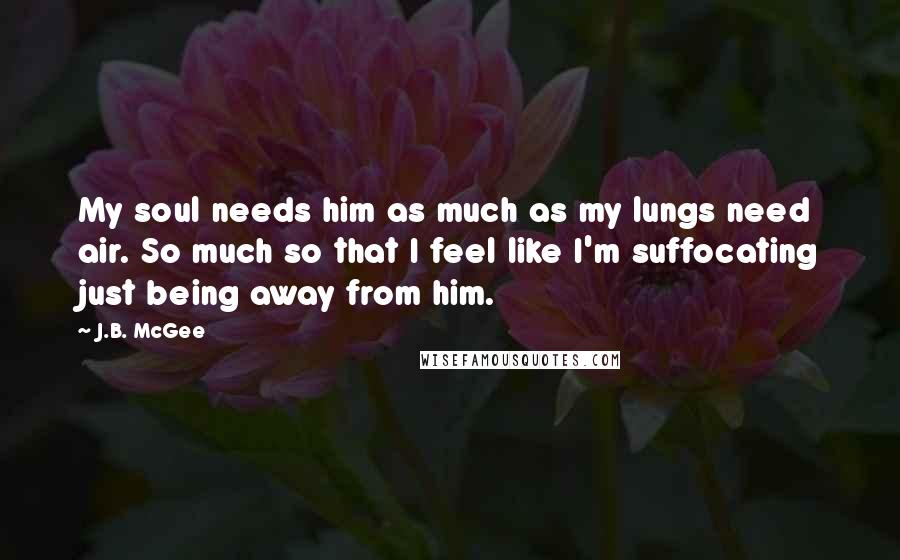 J.B. McGee Quotes: My soul needs him as much as my lungs need air. So much so that I feel like I'm suffocating just being away from him.