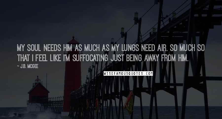 J.B. McGee Quotes: My soul needs him as much as my lungs need air. So much so that I feel like I'm suffocating just being away from him.