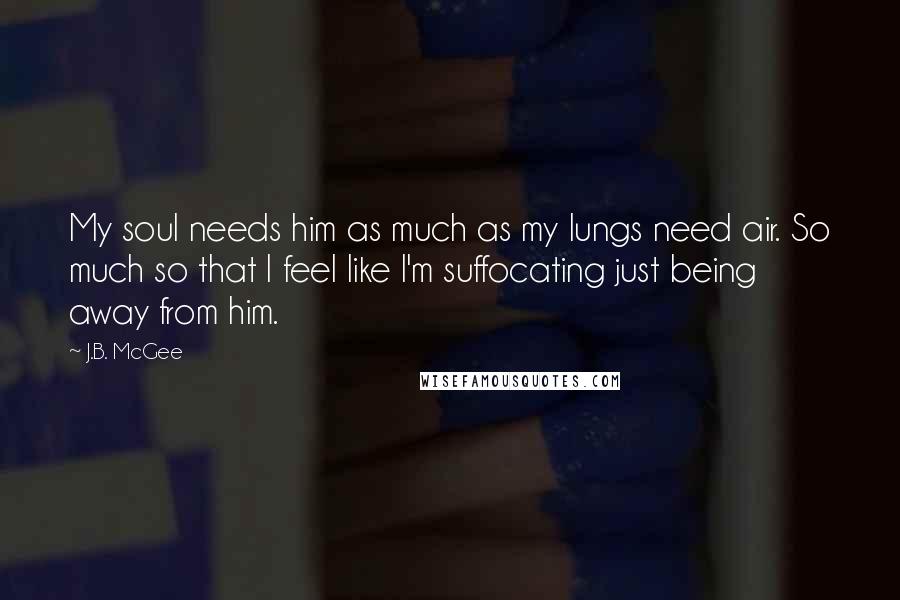 J.B. McGee Quotes: My soul needs him as much as my lungs need air. So much so that I feel like I'm suffocating just being away from him.