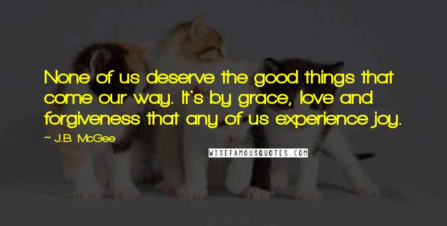 J.B. McGee Quotes: None of us deserve the good things that come our way. It's by grace, love and forgiveness that any of us experience joy.