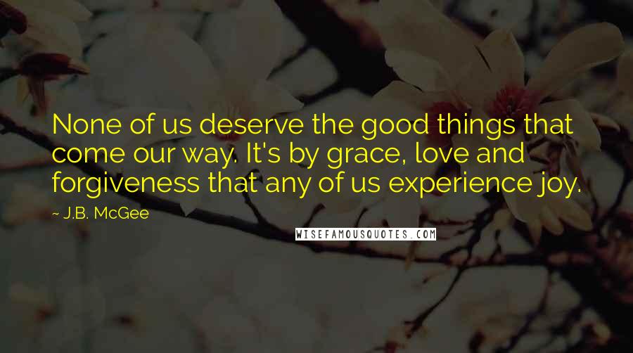 J.B. McGee Quotes: None of us deserve the good things that come our way. It's by grace, love and forgiveness that any of us experience joy.