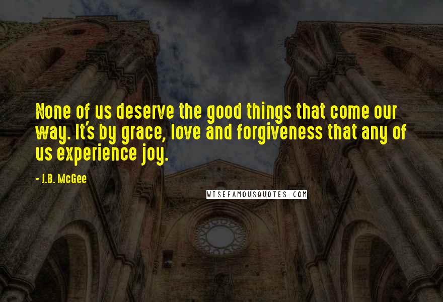 J.B. McGee Quotes: None of us deserve the good things that come our way. It's by grace, love and forgiveness that any of us experience joy.