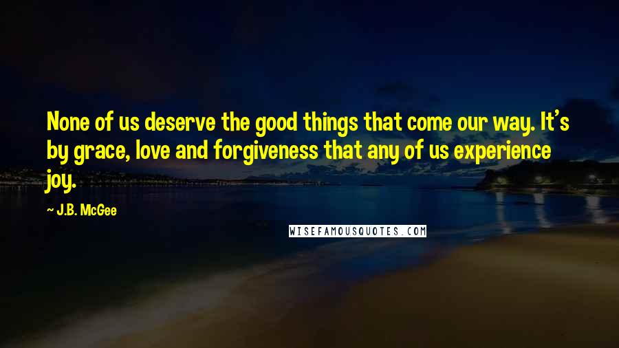 J.B. McGee Quotes: None of us deserve the good things that come our way. It's by grace, love and forgiveness that any of us experience joy.