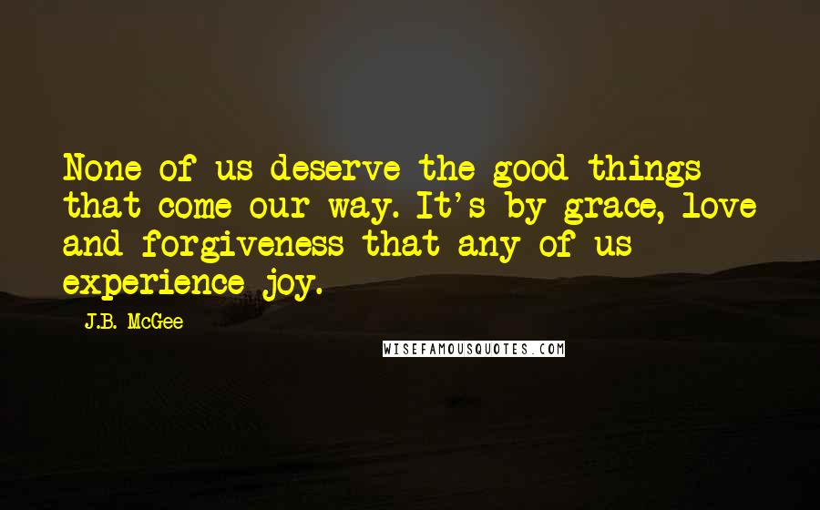 J.B. McGee Quotes: None of us deserve the good things that come our way. It's by grace, love and forgiveness that any of us experience joy.