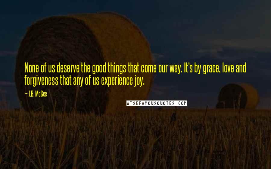 J.B. McGee Quotes: None of us deserve the good things that come our way. It's by grace, love and forgiveness that any of us experience joy.