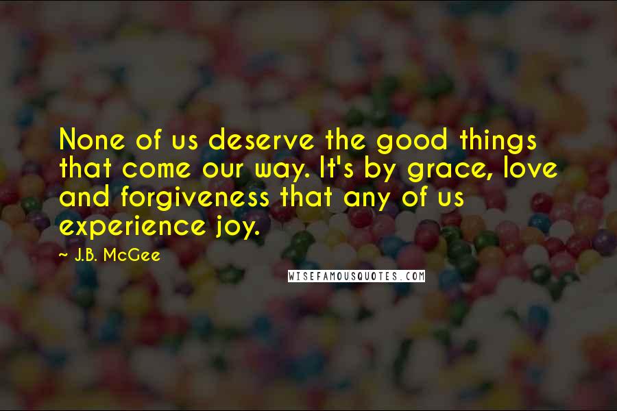 J.B. McGee Quotes: None of us deserve the good things that come our way. It's by grace, love and forgiveness that any of us experience joy.