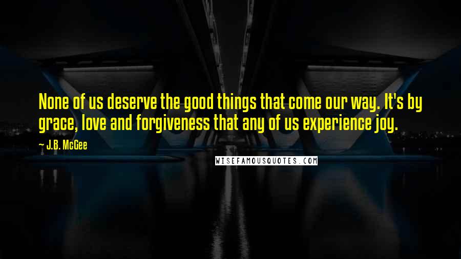 J.B. McGee Quotes: None of us deserve the good things that come our way. It's by grace, love and forgiveness that any of us experience joy.