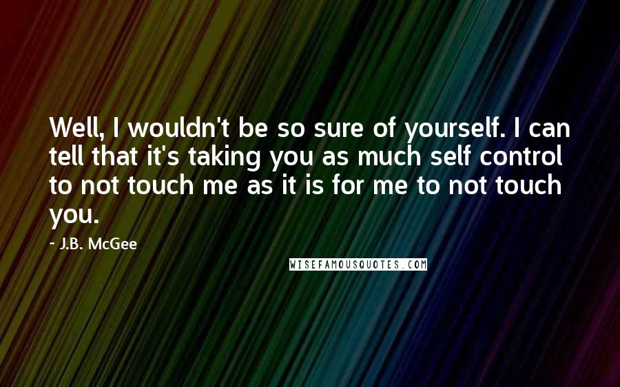 J.B. McGee Quotes: Well, I wouldn't be so sure of yourself. I can tell that it's taking you as much self control to not touch me as it is for me to not touch you.