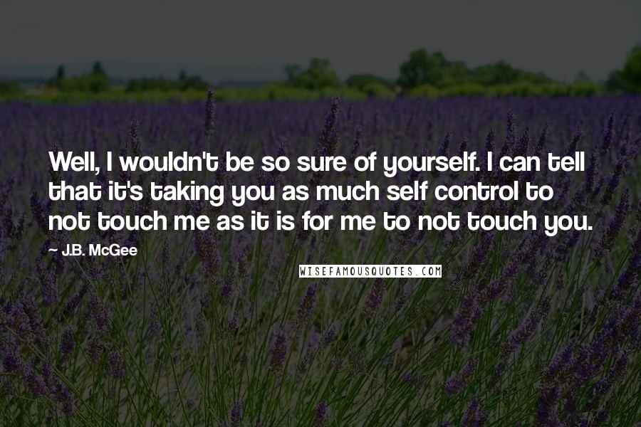 J.B. McGee Quotes: Well, I wouldn't be so sure of yourself. I can tell that it's taking you as much self control to not touch me as it is for me to not touch you.