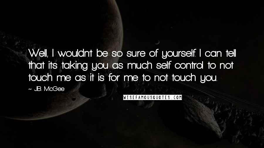 J.B. McGee Quotes: Well, I wouldn't be so sure of yourself. I can tell that it's taking you as much self control to not touch me as it is for me to not touch you.