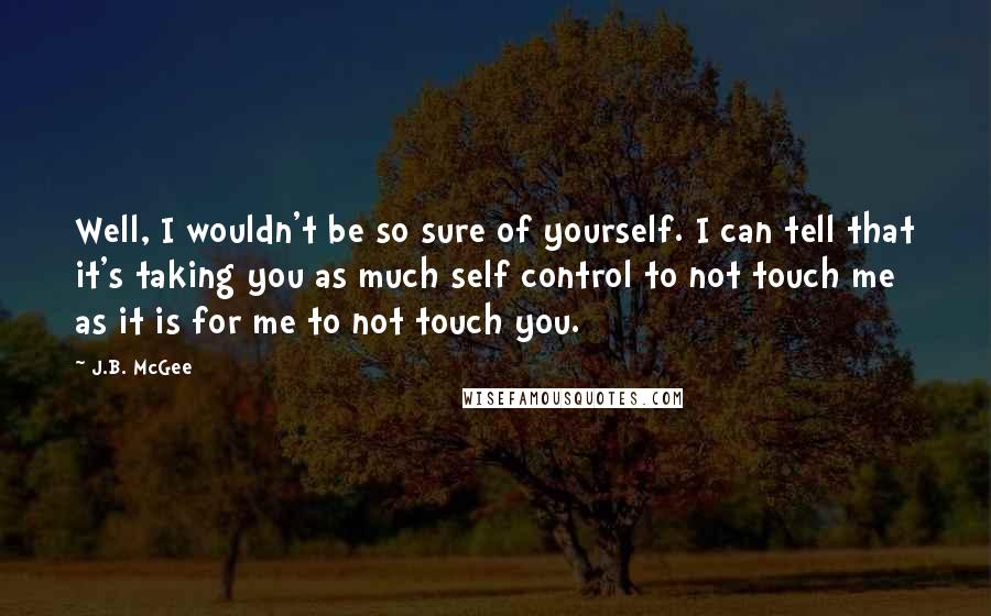 J.B. McGee Quotes: Well, I wouldn't be so sure of yourself. I can tell that it's taking you as much self control to not touch me as it is for me to not touch you.