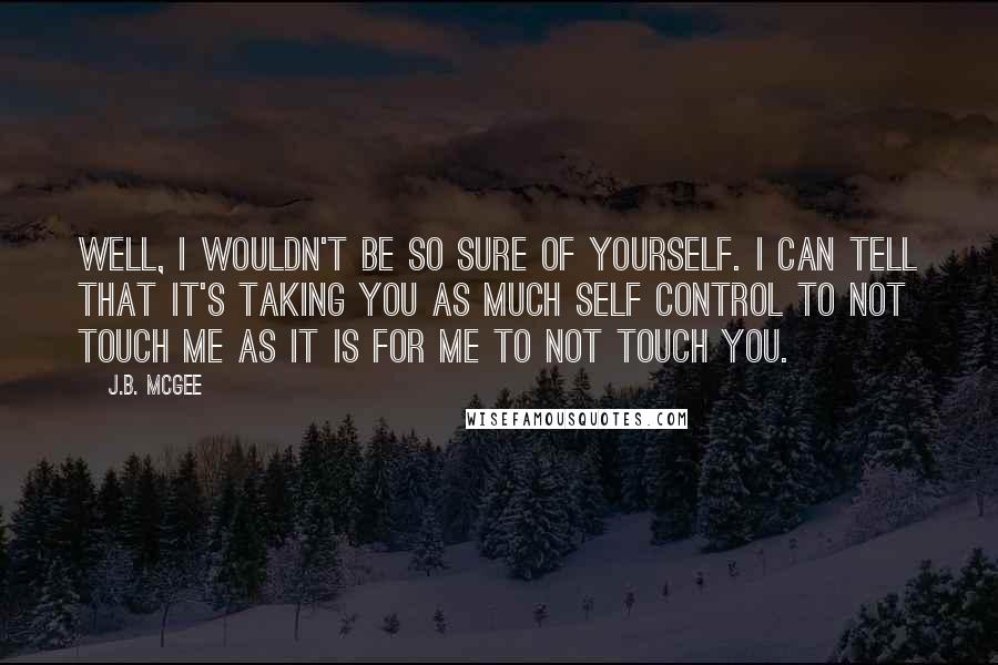 J.B. McGee Quotes: Well, I wouldn't be so sure of yourself. I can tell that it's taking you as much self control to not touch me as it is for me to not touch you.