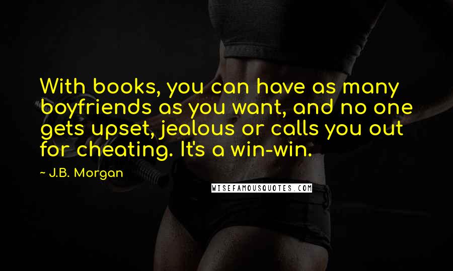 J.B. Morgan Quotes: With books, you can have as many boyfriends as you want, and no one gets upset, jealous or calls you out for cheating. It's a win-win.