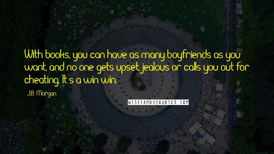 J.B. Morgan Quotes: With books, you can have as many boyfriends as you want, and no one gets upset, jealous or calls you out for cheating. It's a win-win.