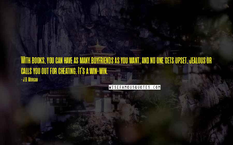 J.B. Morgan Quotes: With books, you can have as many boyfriends as you want, and no one gets upset, jealous or calls you out for cheating. It's a win-win.