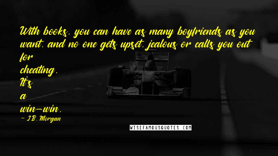 J.B. Morgan Quotes: With books, you can have as many boyfriends as you want, and no one gets upset, jealous or calls you out for cheating. It's a win-win.