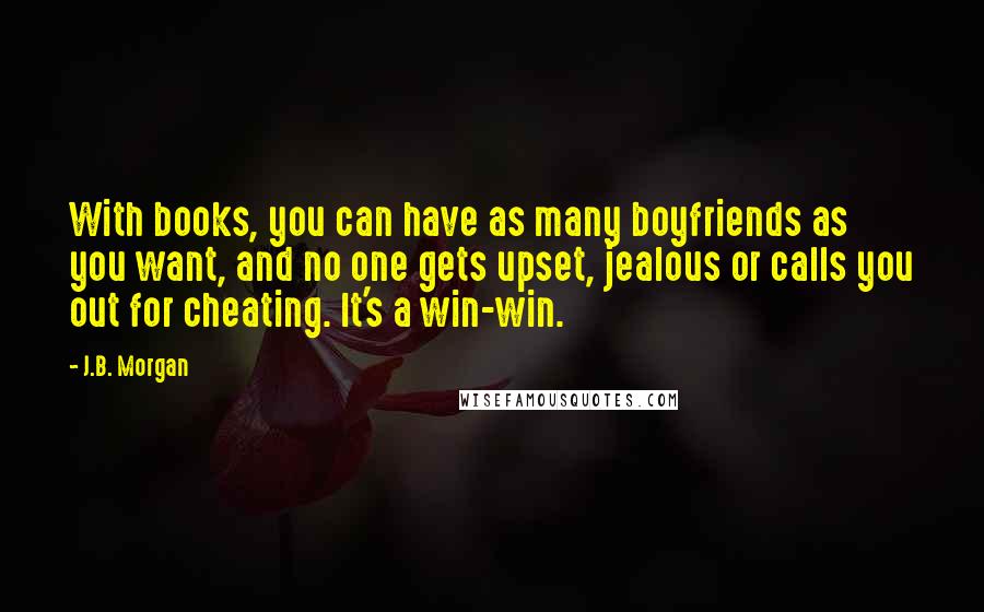 J.B. Morgan Quotes: With books, you can have as many boyfriends as you want, and no one gets upset, jealous or calls you out for cheating. It's a win-win.