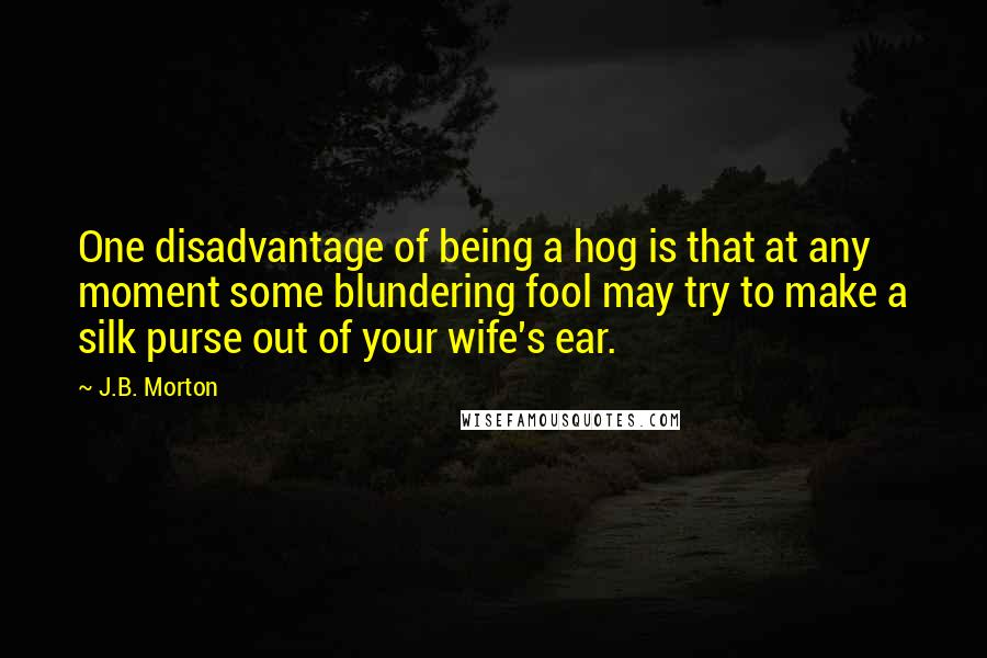 J.B. Morton Quotes: One disadvantage of being a hog is that at any moment some blundering fool may try to make a silk purse out of your wife's ear.