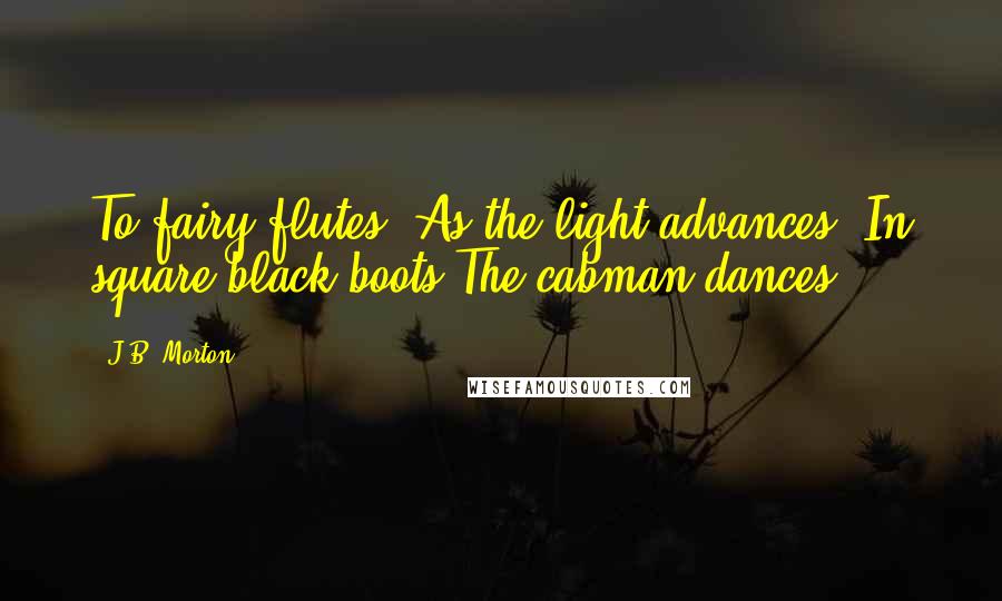 J.B. Morton Quotes: To fairy flutes, As the light advances, In square black boots The cabman dances.