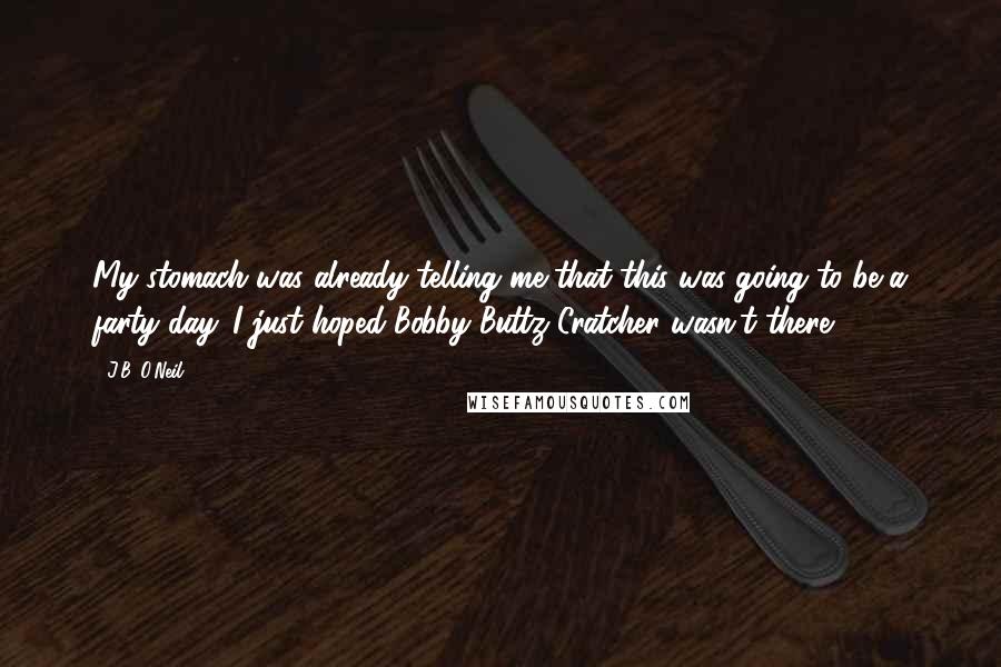 J.B. O'Neil Quotes: My stomach was already telling me that this was going to be a farty day. I just hoped Bobby Buttz-Cratcher wasn't there.