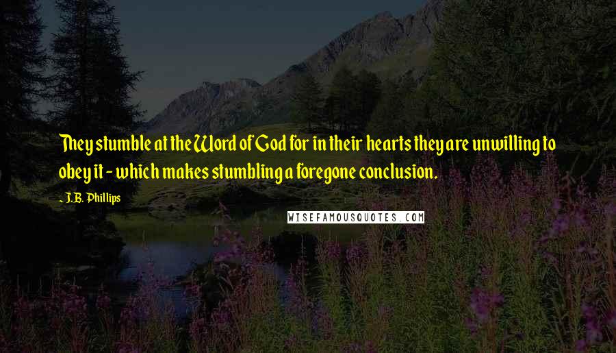 J.B. Phillips Quotes: They stumble at the Word of God for in their hearts they are unwilling to obey it - which makes stumbling a foregone conclusion.