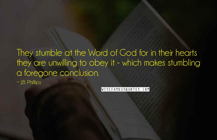 J.B. Phillips Quotes: They stumble at the Word of God for in their hearts they are unwilling to obey it - which makes stumbling a foregone conclusion.