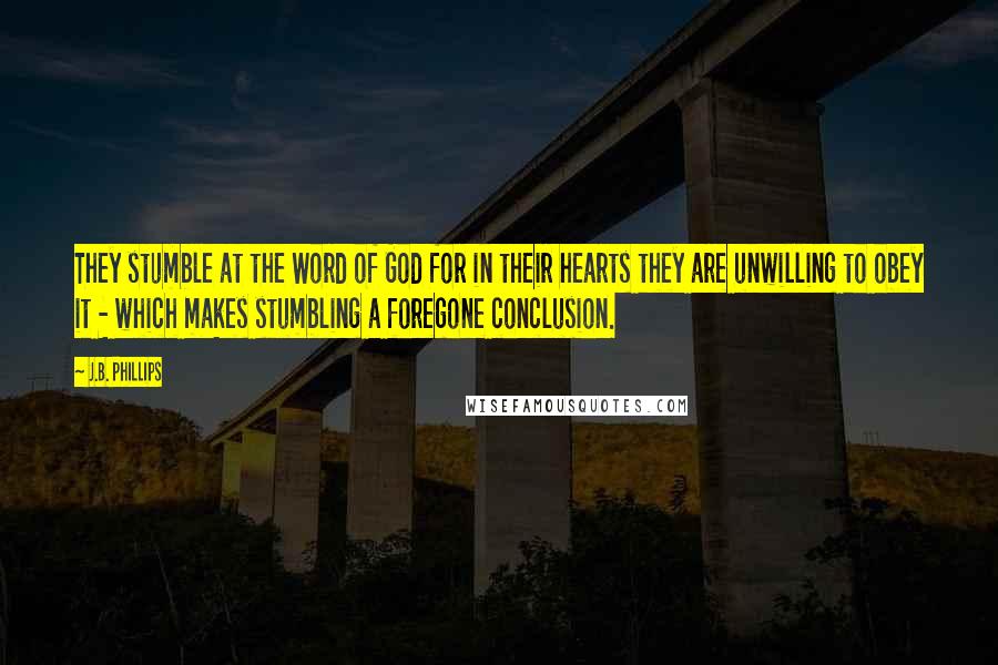 J.B. Phillips Quotes: They stumble at the Word of God for in their hearts they are unwilling to obey it - which makes stumbling a foregone conclusion.