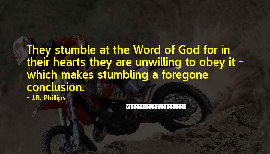 J.B. Phillips Quotes: They stumble at the Word of God for in their hearts they are unwilling to obey it - which makes stumbling a foregone conclusion.