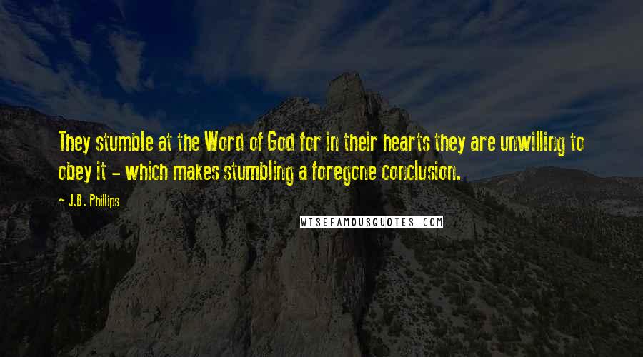 J.B. Phillips Quotes: They stumble at the Word of God for in their hearts they are unwilling to obey it - which makes stumbling a foregone conclusion.