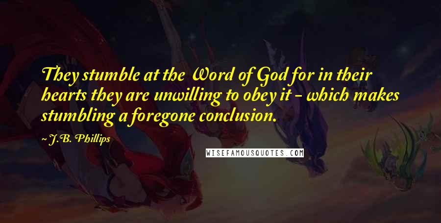 J.B. Phillips Quotes: They stumble at the Word of God for in their hearts they are unwilling to obey it - which makes stumbling a foregone conclusion.