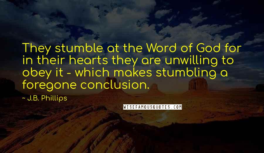 J.B. Phillips Quotes: They stumble at the Word of God for in their hearts they are unwilling to obey it - which makes stumbling a foregone conclusion.